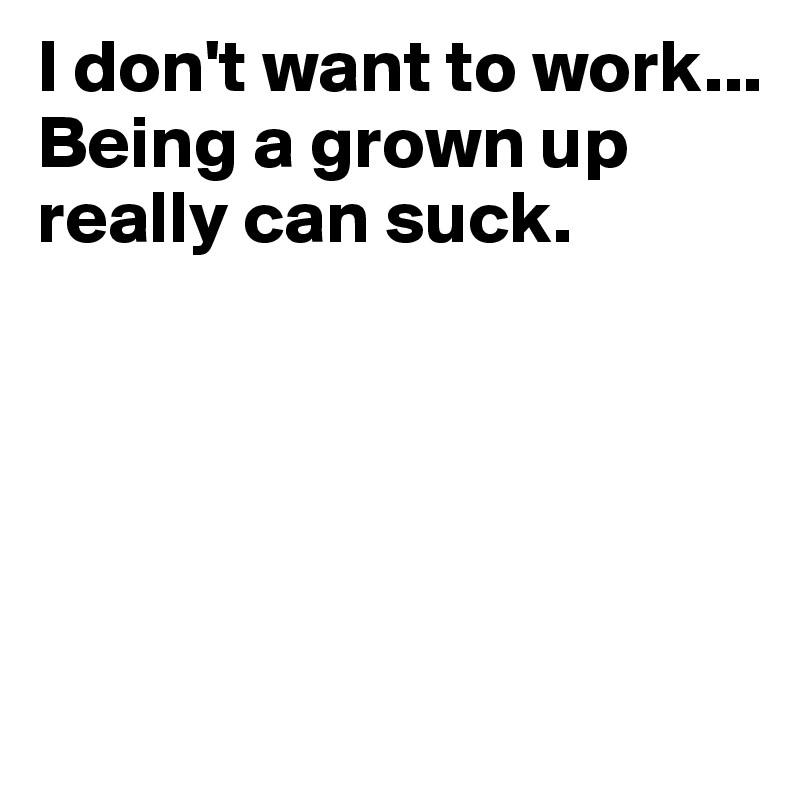 I don't want to work...
Being a grown up really can suck.





