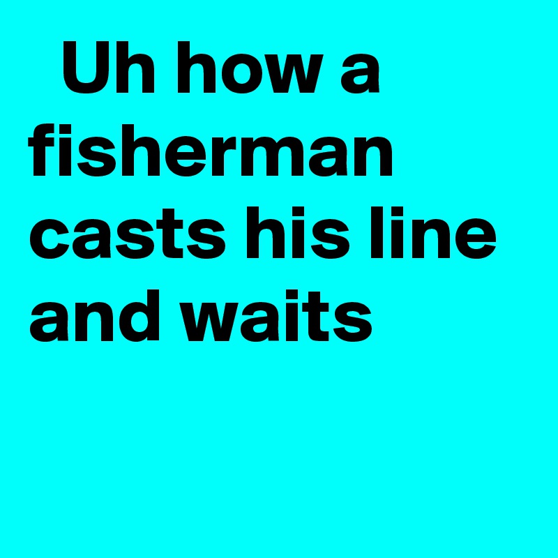   Uh how a fisherman casts his line and waits
