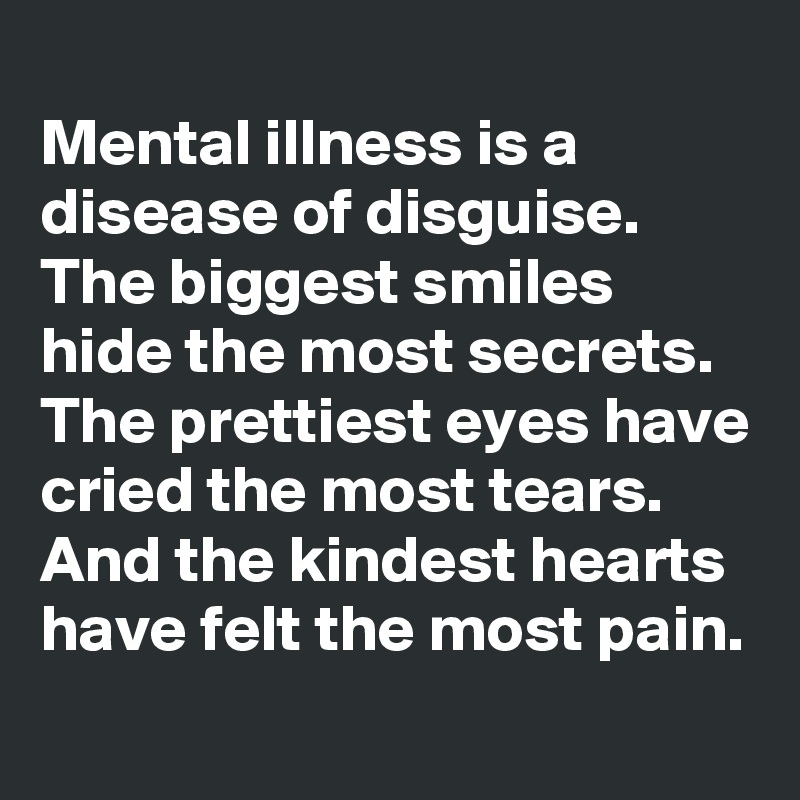 
Mental illness is a disease of disguise.
The biggest smiles hide the most secrets.
The prettiest eyes have cried the most tears.
And the kindest hearts have felt the most pain.