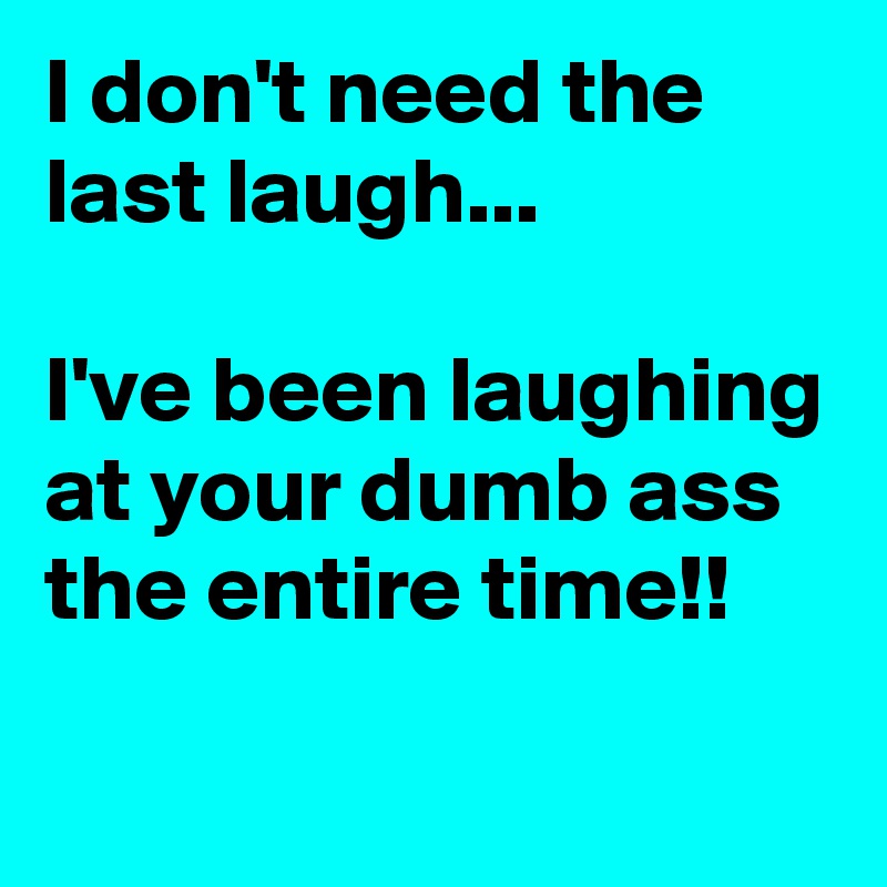 I don't need the last laugh...

I've been laughing at your dumb ass the entire time!!
