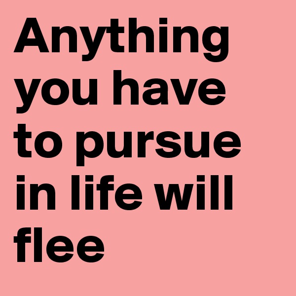 Anything you have to pursue in life will flee