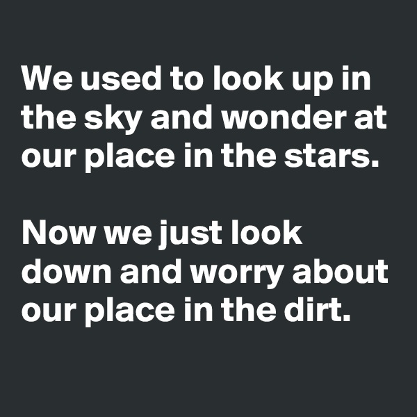 
We used to look up in the sky and wonder at our place in the stars.

Now we just look down and worry about our place in the dirt.