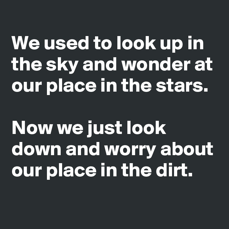 
We used to look up in the sky and wonder at our place in the stars.

Now we just look down and worry about our place in the dirt.