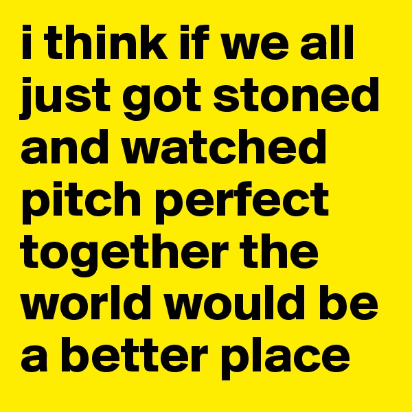 i think if we all just got stoned and watched pitch perfect together the world would be a better place