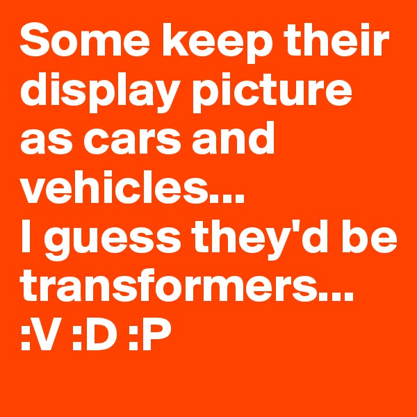 Some keep their display picture as cars and vehicles...
I guess they'd be transformers...
:V :D :P 