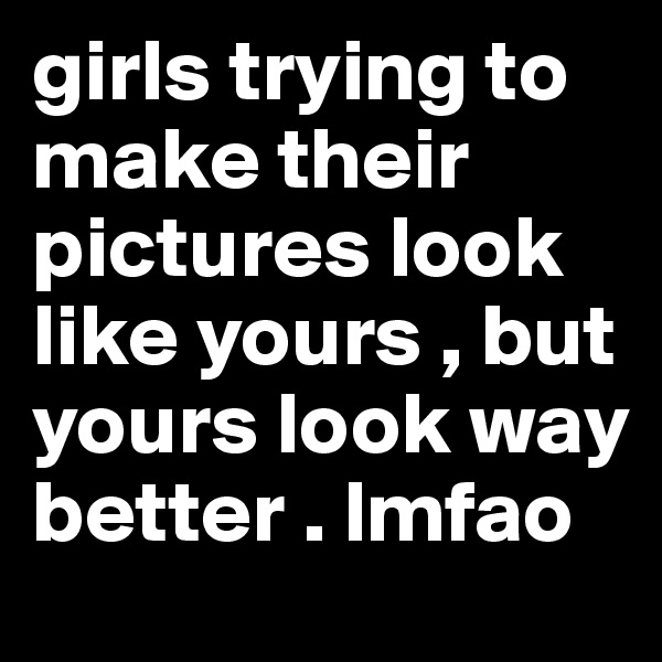girls trying to make their pictures look like yours , but yours look way better . lmfao 