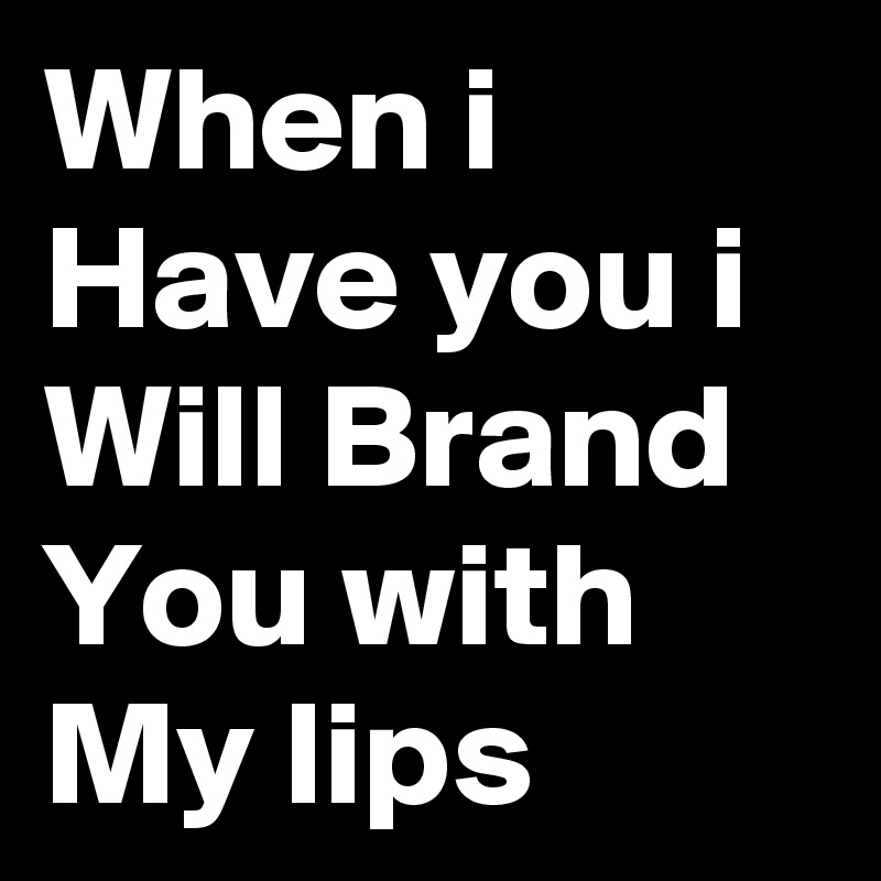 When i Have you i Will Brand You with My lips