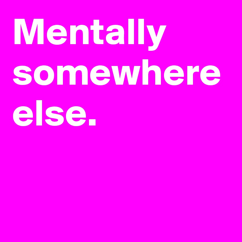 Mentally
somewhere
else.