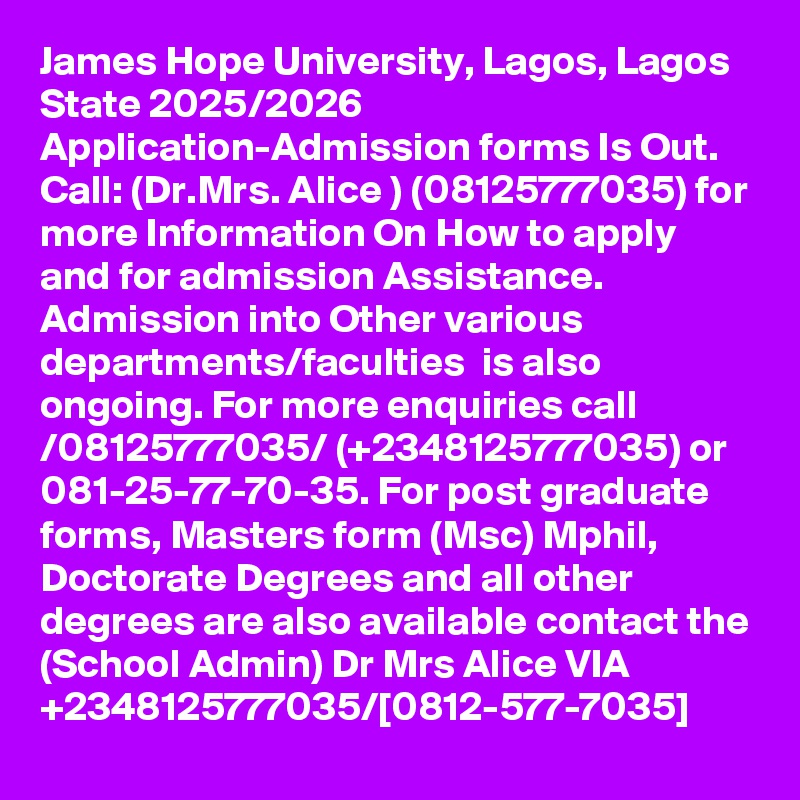 James Hope University, Lagos, Lagos State 2025/2026 Application-Admission forms Is Out. Call: (Dr.Mrs. Alice ) (08125777035) for more Information On How to apply and for admission Assistance. Admission into Other various departments/faculties  is also ongoing. For more enquiries call /08125777035/ (+2348125777035) or 081-25-77-70-35. For post graduate forms, Masters form (Msc) Mphil, Doctorate Degrees and all other degrees are also available contact the (School Admin) Dr Mrs Alice VIA +2348125777035/[0812-577-7035]