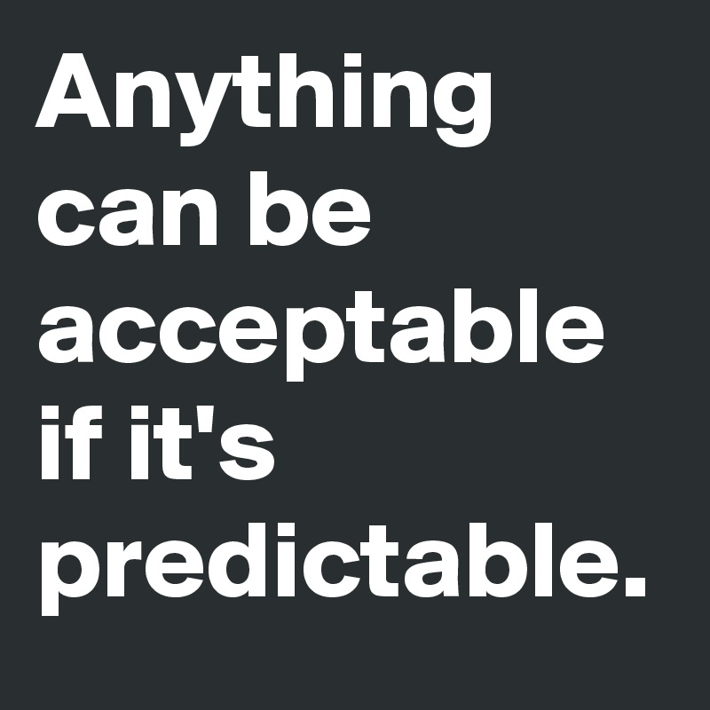 Anything can be acceptable if it's predictable.