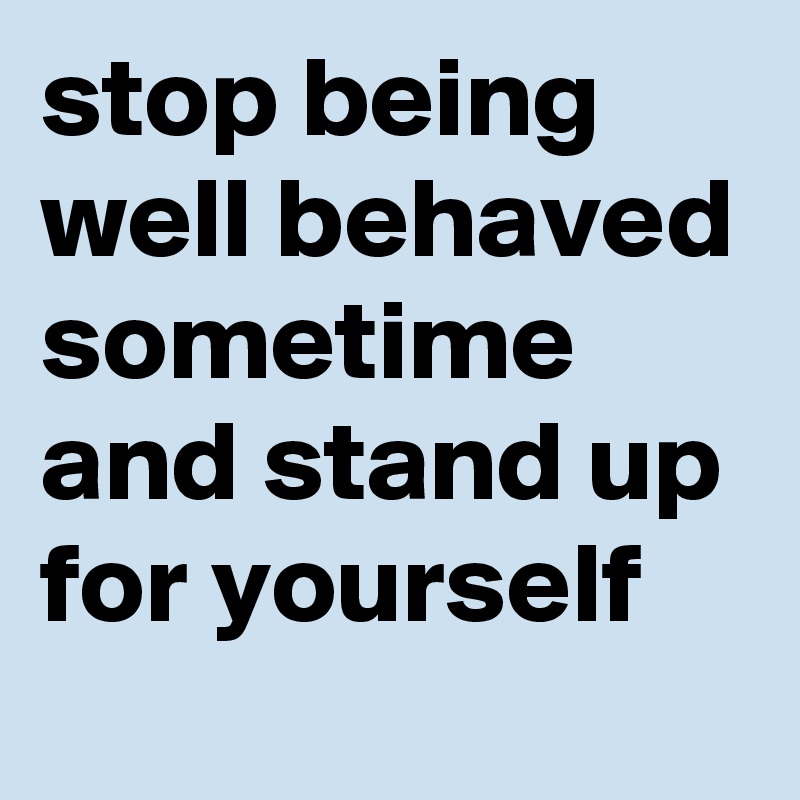 stop being well behaved sometime and stand up for yourself