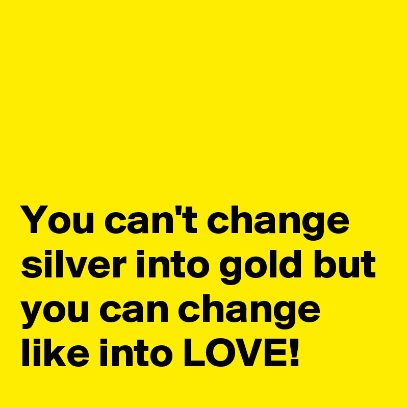 



You can't change silver into gold but you can change like into LOVE!