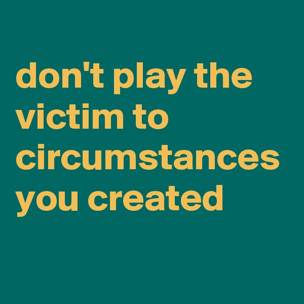 
don't play the victim to circumstances you created