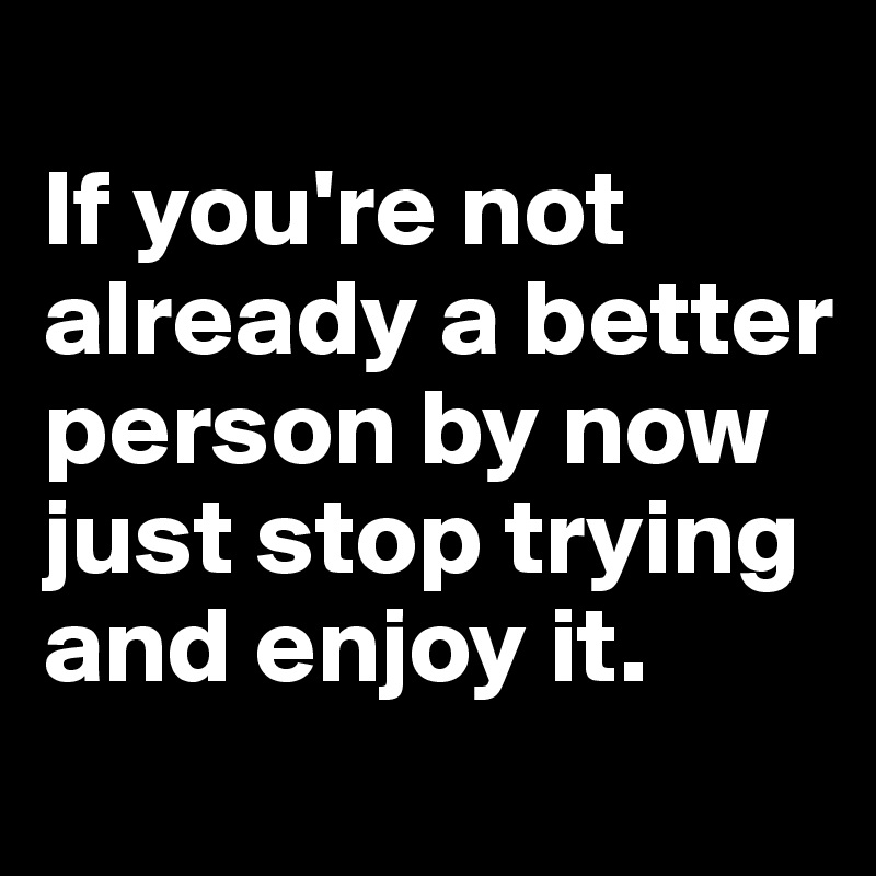 
If you're not already a better person by now just stop trying and enjoy it.
