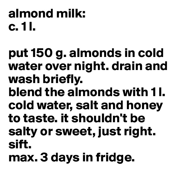 almond milk:
c. 1 l.

put 150 g. almonds in cold water over night. drain and wash briefly.
blend the almonds with 1 l. cold water, salt and honey to taste. it shouldn't be salty or sweet, just right. sift.
max. 3 days in fridge.