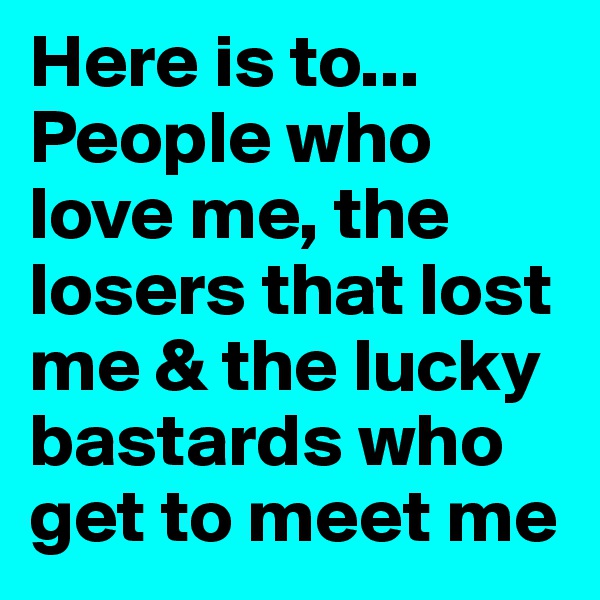 Here is to...
People who love me, the losers that lost me & the lucky bastards who get to meet me