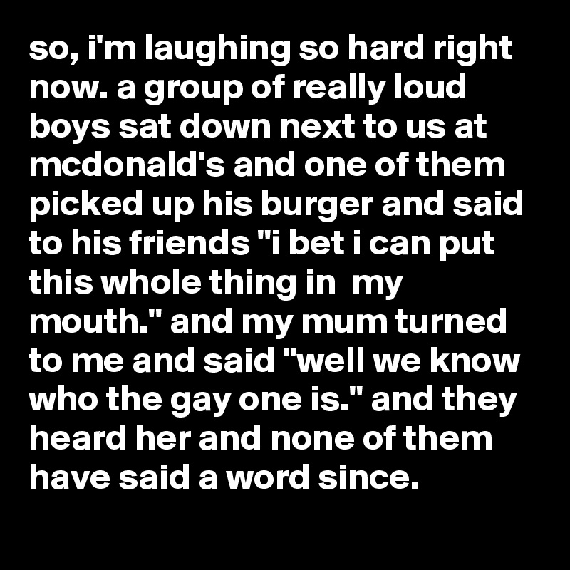 so, i'm laughing so hard right now. a group of really loud boys sat down next to us at mcdonald's and one of them picked up his burger and said to his friends "i bet i can put this whole thing in  my mouth." and my mum turned to me and said "well we know who the gay one is." and they heard her and none of them have said a word since.