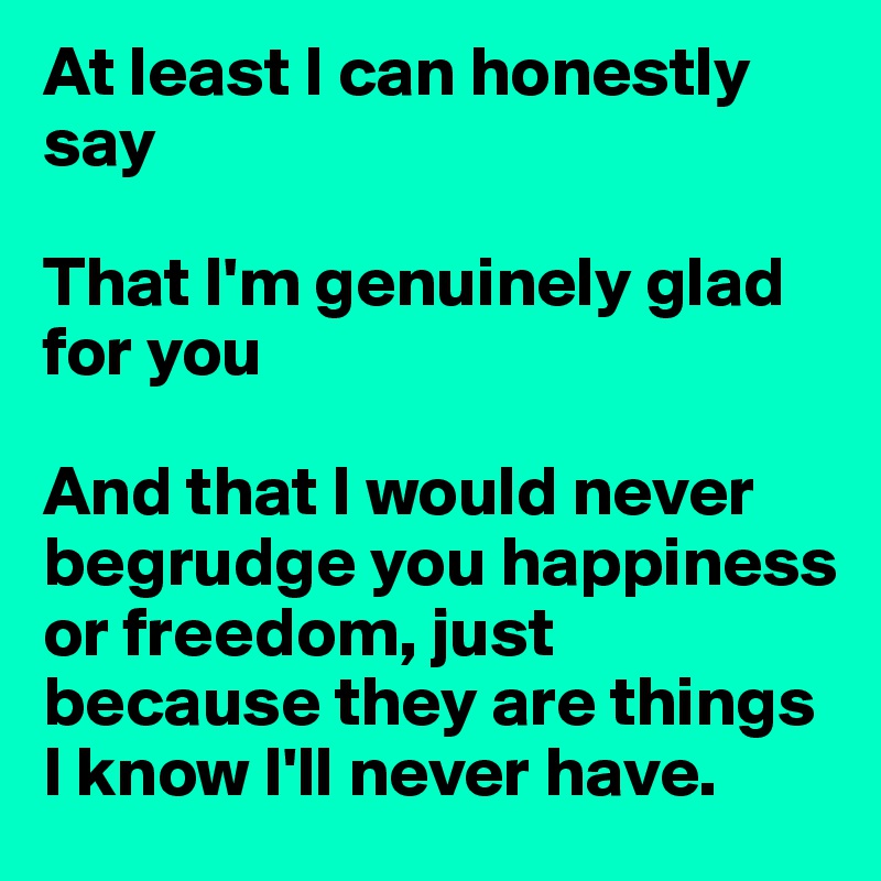 At least I can honestly say

That I'm genuinely glad for you

And that I would never begrudge you happiness or freedom, just because they are things I know I'll never have.