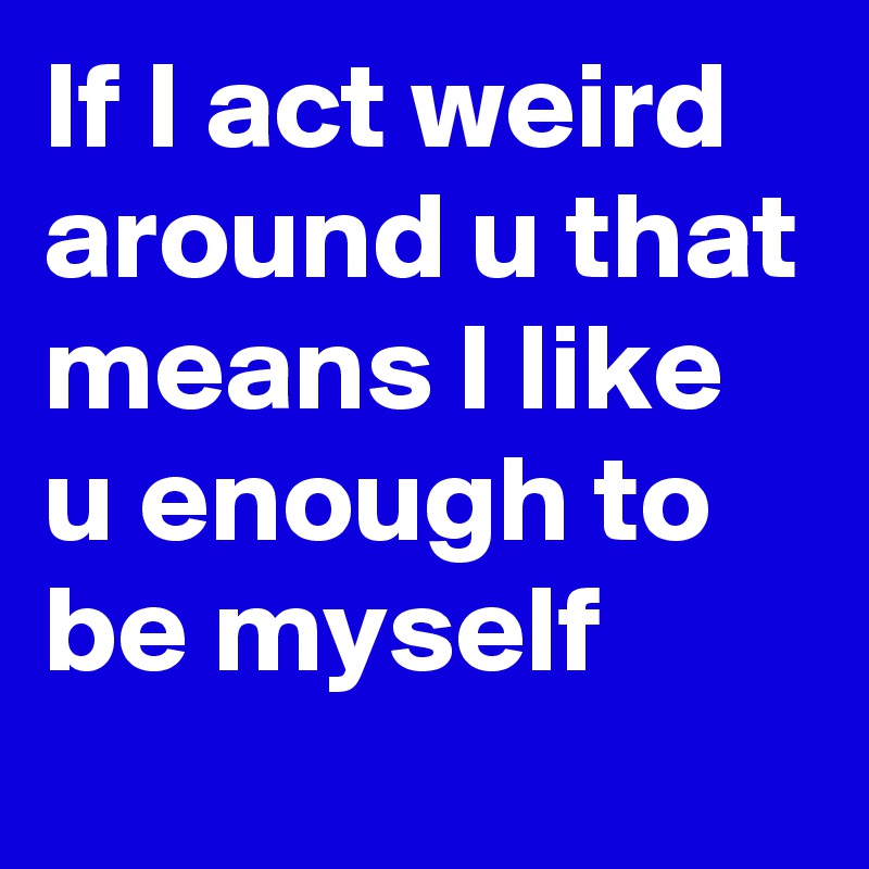 If I act weird around u that means I like u enough to be myself