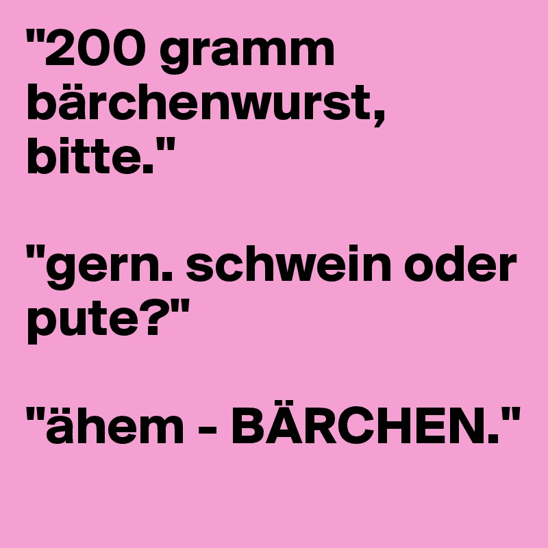 "200 gramm bärchenwurst, bitte."

"gern. schwein oder pute?" 

"ähem - BÄRCHEN." 