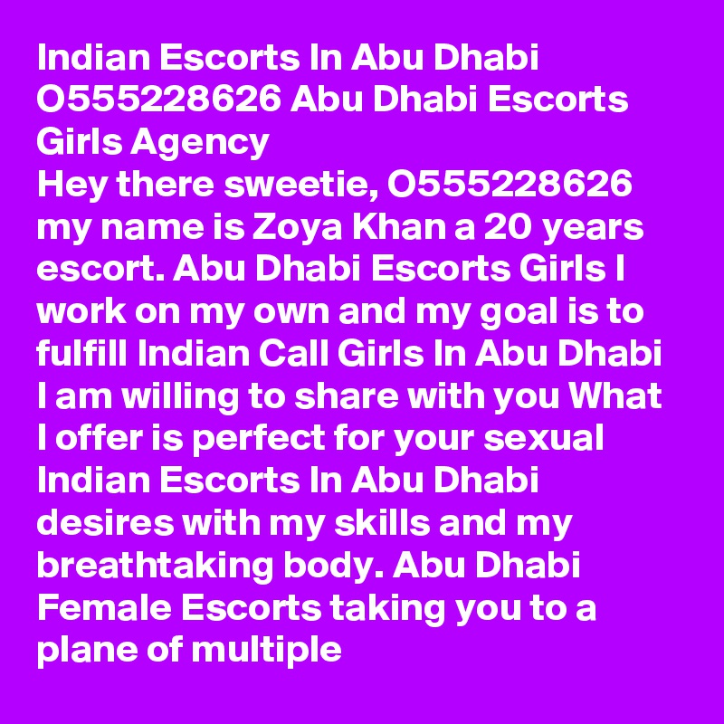 Indian Escorts In Abu Dhabi O555228626 Abu Dhabi Escorts Girls Agency
Hey there sweetie, O555228626 my name is Zoya Khan a 20 years escort. Abu Dhabi Escorts Girls I work on my own and my goal is to fulfill Indian Call Girls In Abu Dhabi I am willing to share with you What I offer is perfect for your sexual Indian Escorts In Abu Dhabi desires with my skills and my breathtaking body. Abu Dhabi Female Escorts taking you to a plane of multiple