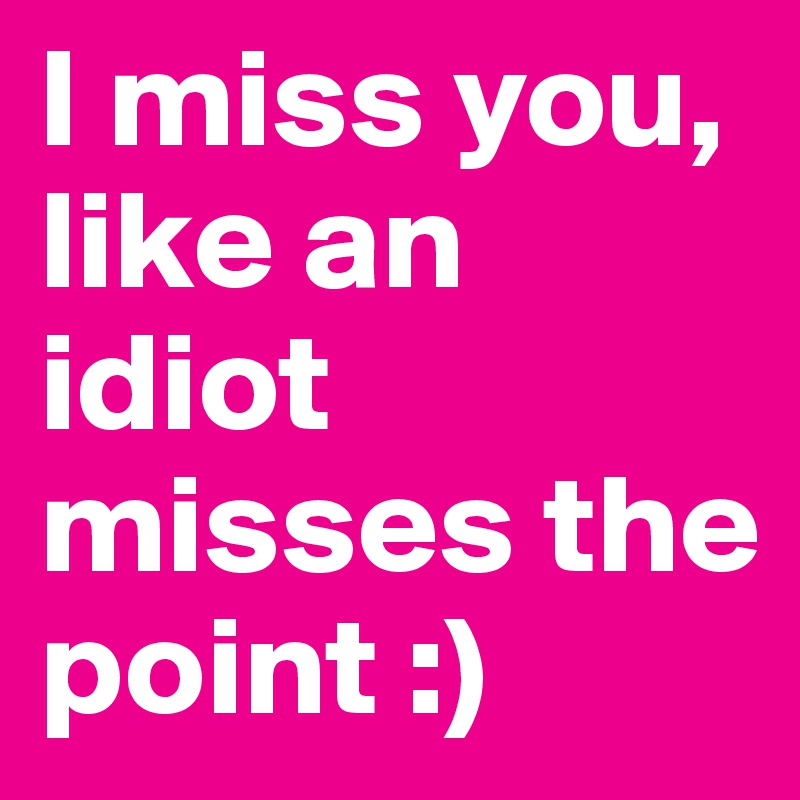 I miss you, like an idiot misses the point :)