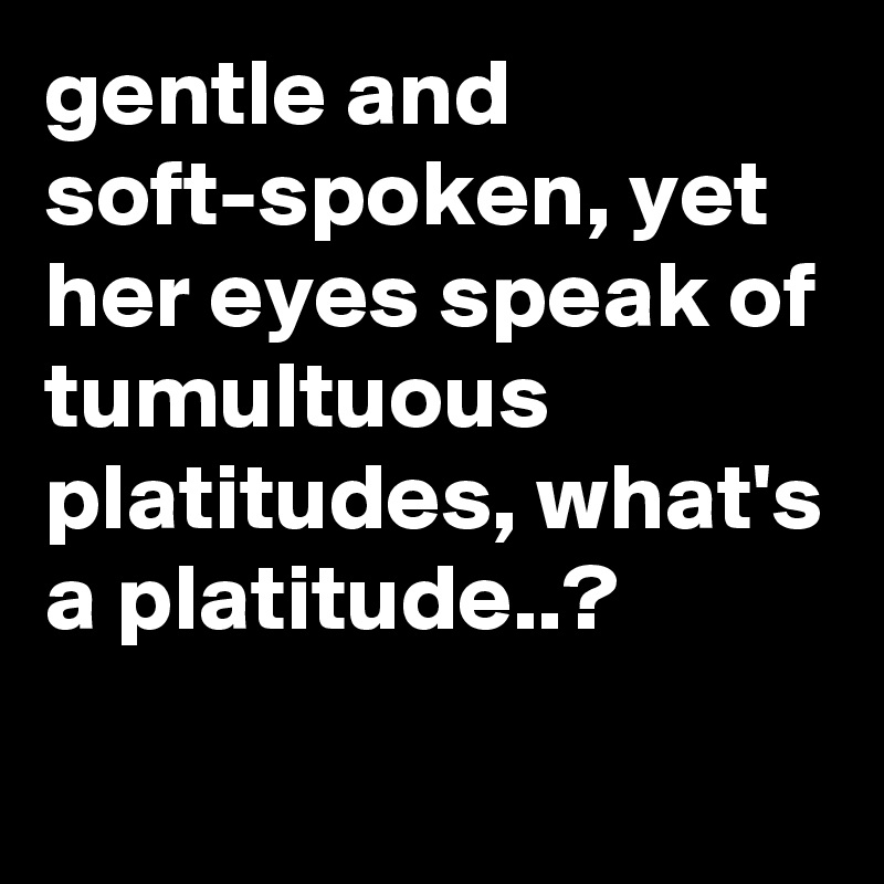 gentle and soft-spoken, yet her eyes speak of tumultuous platitudes, what's a platitude..?

