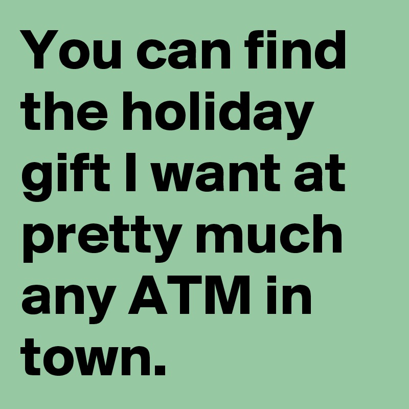 You can find the holiday gift I want at pretty much any ATM in town.