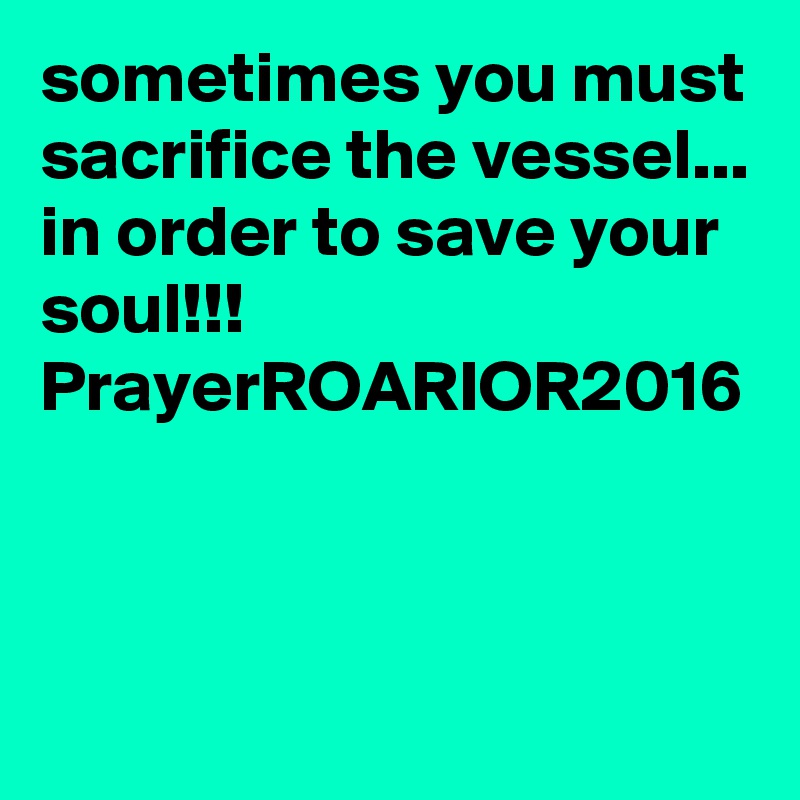 sometimes you must sacrifice the vessel... in order to save your soul!!!
PrayerROARIOR2016