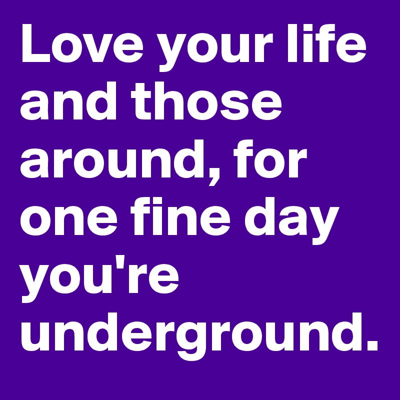Love your life and those around, for one fine day you're underground.