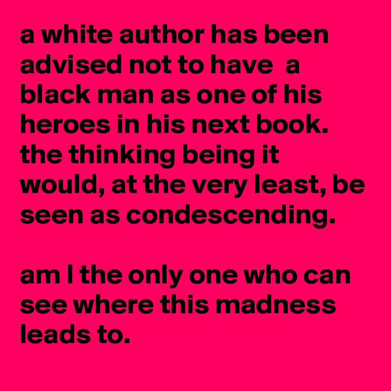 a white author has been advised not to have  a black man as one of his heroes in his next book.
the thinking being it would, at the very least, be seen as condescending.

am l the only one who can see where this madness leads to.