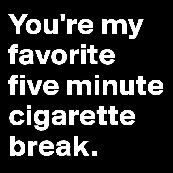 You're my favorite five minute cigarette break.