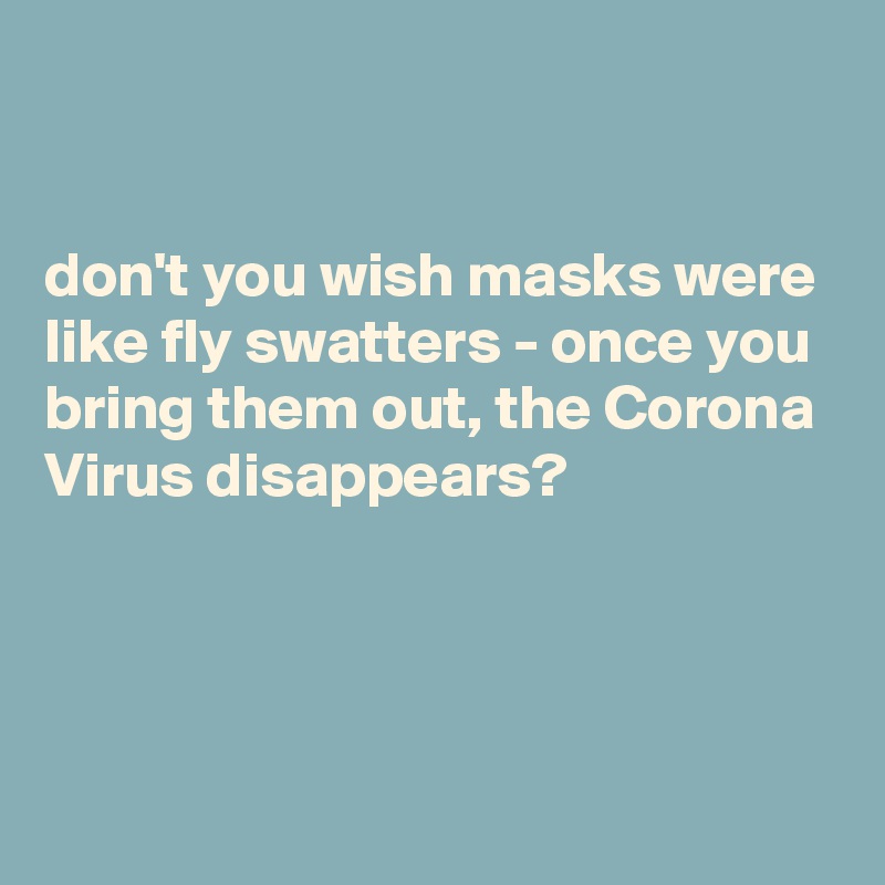 


don't you wish masks were like fly swatters - once you bring them out, the Corona Virus disappears? 



