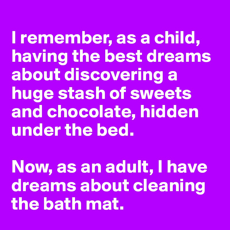 
I remember, as a child, having the best dreams about discovering a huge stash of sweets and chocolate, hidden under the bed. 

Now, as an adult, I have dreams about cleaning the bath mat.