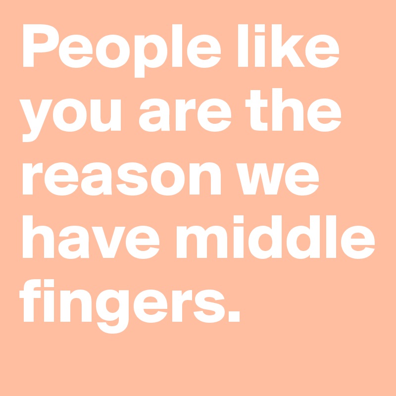 People like you are the reason we have middle fingers. 
