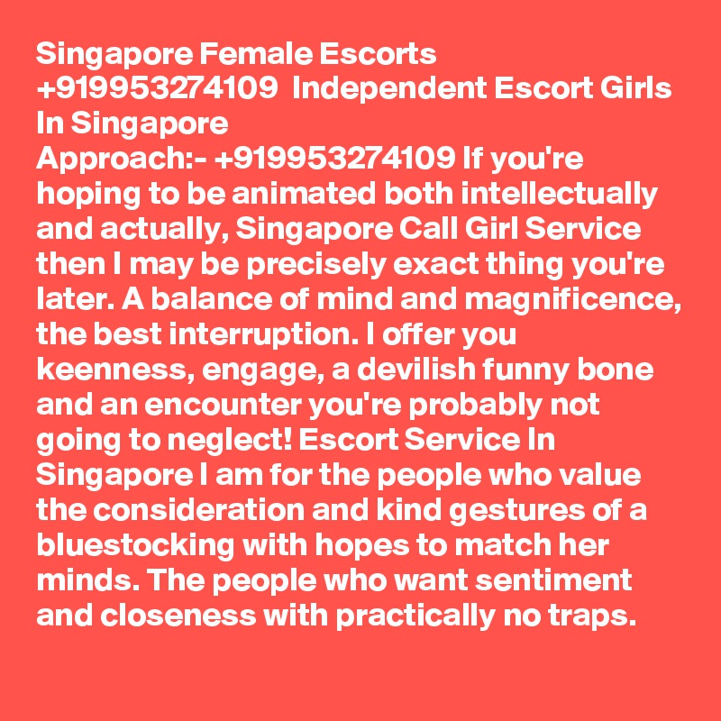 Singapore Female Escorts  +919953274109  Independent Escort Girls In Singapore
Approach:- +919953274109 If you're hoping to be animated both intellectually and actually, Singapore Call Girl Service then I may be precisely exact thing you're later. A balance of mind and magnificence, the best interruption. I offer you keenness, engage, a devilish funny bone and an encounter you're probably not going to neglect! Escort Service In Singapore I am for the people who value the consideration and kind gestures of a bluestocking with hopes to match her minds. The people who want sentiment and closeness with practically no traps. 