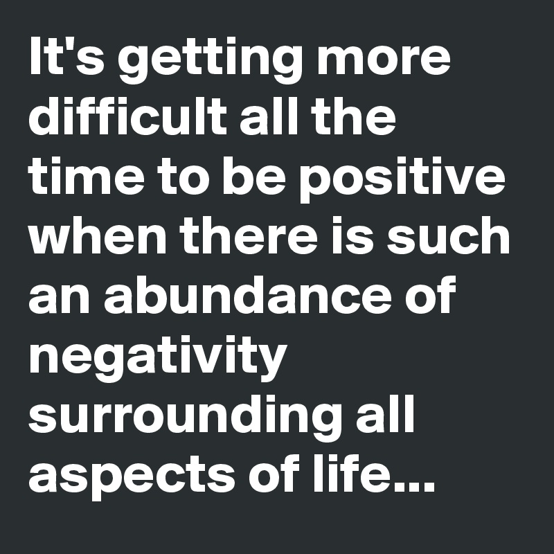 It's getting more difficult all the time to be positive when there is such an abundance of negativity surrounding all aspects of life...