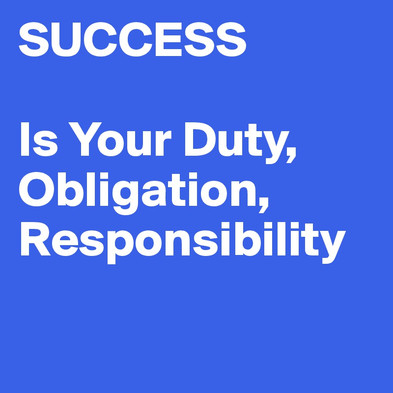 SUCCESS

Is Your Duty, Obligation,
Responsibility

