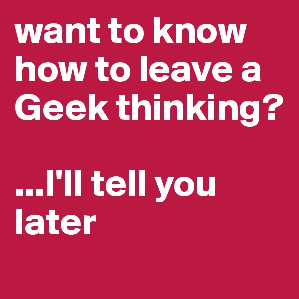 want to know how to leave a Geek thinking?

...I'll tell you later