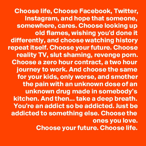 Choose life, Choose Facebook, Twitter, Instagram, and hope that someone, somewhere, cares. Choose looking up old flames, wishing you'd done it differently, and choose watching history repeat itself. Choose your future. Choose reality TV, slut shaming, revenge porn. Choose a zero hour contract, a two hour journey to work. And choose the same for your kids, only worse, and smother the pain with an unknown dose of an unknown drug made in somebody's kitchen. And then... take a deep breath. You're an addict so be addicted. Just be addicted to something else. Choose the ones you love.
Choose your future. Choose life.
