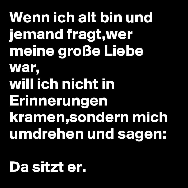 Wenn ich alt bin und jemand fragt,wer meine große Liebe war,
will ich nicht in Erinnerungen kramen,sondern mich umdrehen und sagen:
 
Da sitzt er. 