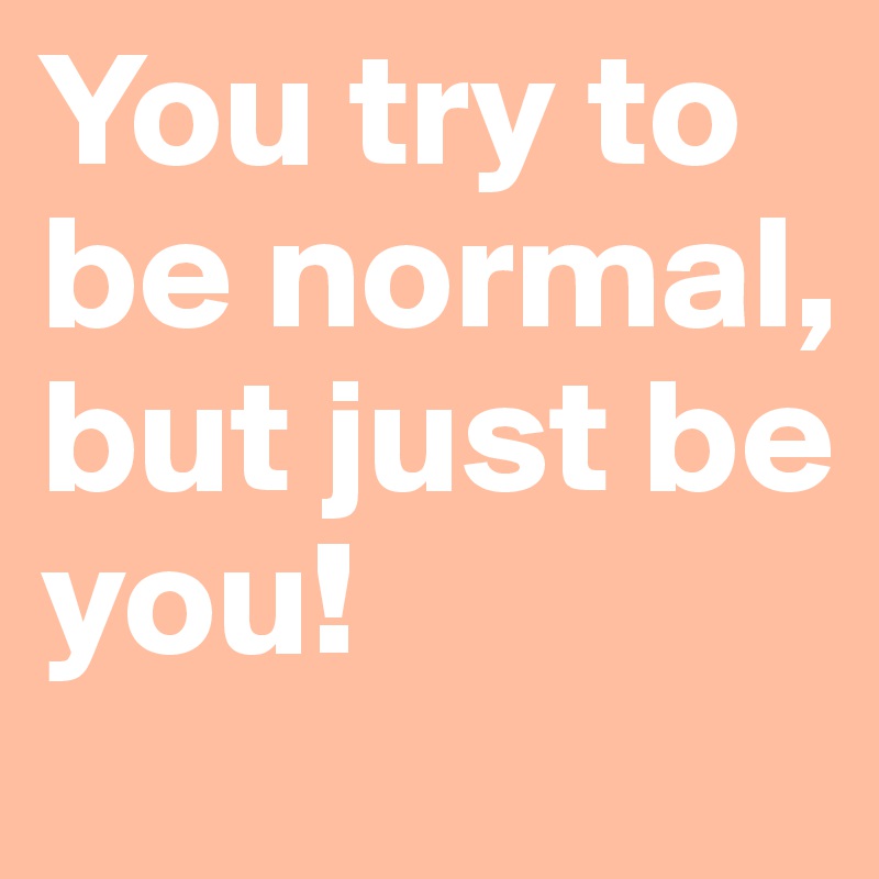 You try to be normal, but just be you!