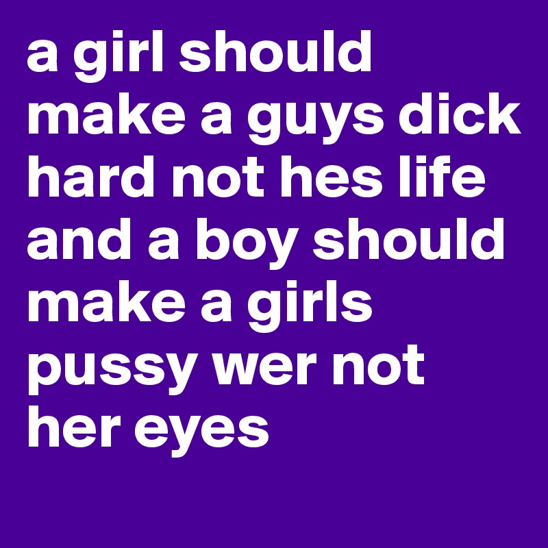 a girl should make a guys dick hard not hes life
and a boy should make a girls pussy wer not her eyes