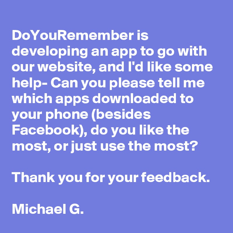 
DoYouRemember is developing an app to go with our website, and I'd like some help- Can you please tell me which apps downloaded to your phone (besides Facebook), do you like the most, or just use the most? 

Thank you for your feedback.  

Michael G.