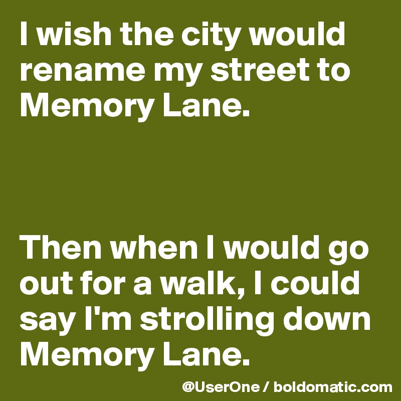 I wish the city would rename my street to Memory Lane.



Then when I would go out for a walk, I could say I'm strolling down Memory Lane.