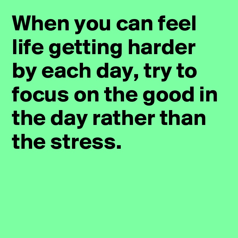 When you can feel life getting harder by each day, try to focus on the good in the day rather than the stress.


