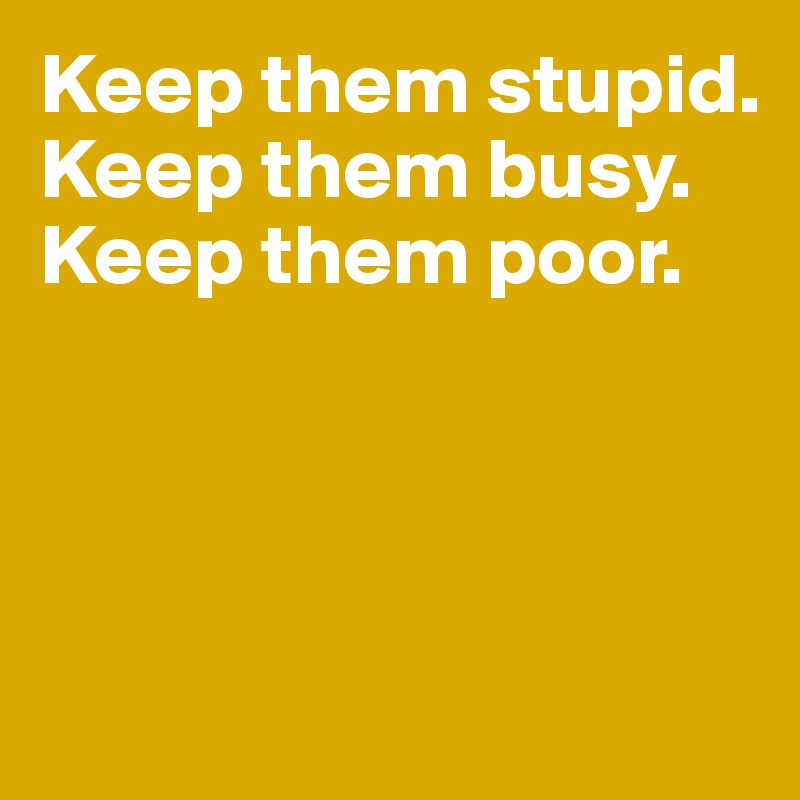 Keep them stupid. 
Keep them busy. Keep them poor. 




