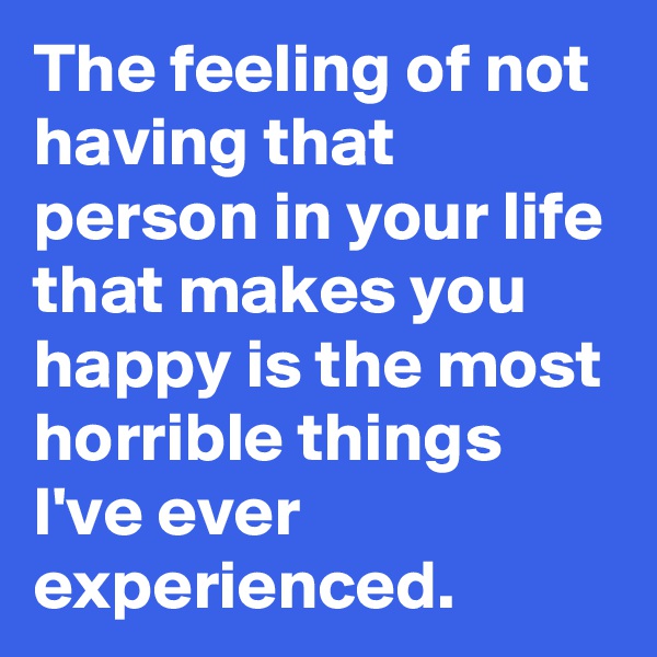 The feeling of not having that person in your life that makes you happy is the most horrible things I've ever experienced. 