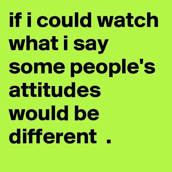 if i could watch what i say some people's attitudes would be different  .