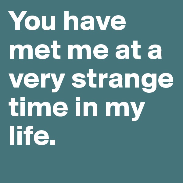 You have met me at a very strange time in my life. 